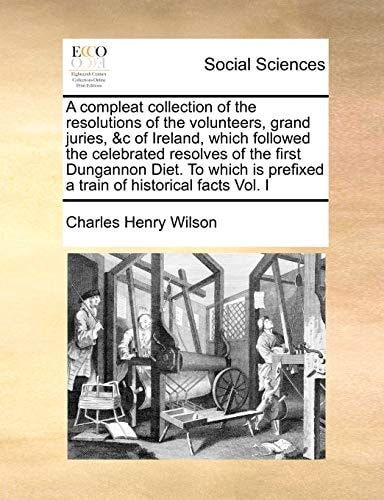 A compleat collection of the resolutions of the volunteers, grand juries, &c of Ireland, which followed the celebrated resolves of the first Dungannon ... prefixed a train of historical facts Vol. I