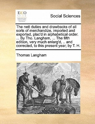 The nett duties and drawbacks of all sorts of merchandize, imported and exported, plac'd in alphabetical order. ... By Tho. Langham, ... The fifth ... and corrected, to this present year; by T. H.