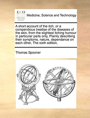 A short account of the itch, or a compendious treatise of the diseases of the skin, from the slightest itching humour in particular parts only, ... dependance on each other, The sixth edition,