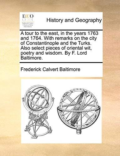 A tour to the east, in the years 1763 and 1764. With remarks on the city of Constantinople and the Turks. Also select pieces of oriental wit, poetry and wisdom. By F. Lord Baltimore.