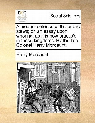 A modest defence of the public stews; or, an essay upon whoring, as it is now practis'd in these kingdoms. By the late Colonel Harry Mordaunt.