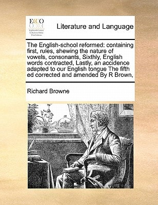 The English-school reformed: containing first, rules, shewing the nature of vowels, consonants, Sixthly, English words contracted, Lastly, an ... fifth ed corrected and amended By R Brown,