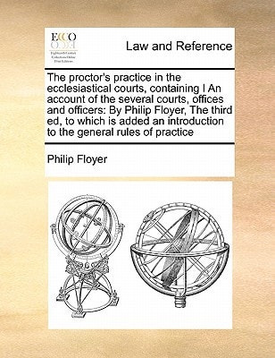 The proctor's practice in the ecclesiastical courts, containing I An account of the several courts, offices and officers: By Philip Floyer, The third ... introduction to the general rules of practice