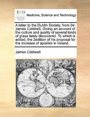 A letter to the Dublin Society, from Sir James Caldwell, Giving an account of the culture and quality of several kinds of grass lately discovered. To ... for the increase of apiaries in Ireland.