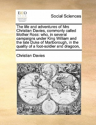 The life and adventures of Mrs Christian Davies, commonly called Mother Ross: who, in several campaigns under King William and the late Duke of ... in the quality of a foot-soldier and dragoon,