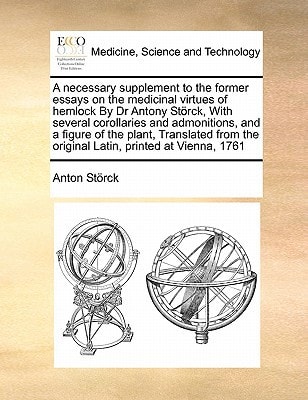 A necessary supplement to the former essays on the medicinal virtues of hemlock By Dr Antony Störck, With several corollaries and admonitions, and a ... the original Latin, printed at Vienna, 1761