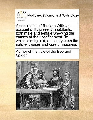 A description of Bedlam With an account of its present inhabitants, both male and female Shewing the causes of their confinement, To which is ... upon the nature, causes and cure of madness
