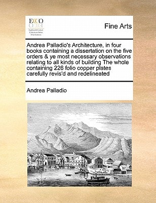 Andrea Palladio's Architecture, in four books containing a dissertation on the five orders & ye most necessary observations relating to all kinds of ... plates carefully revis'd and redelineated
