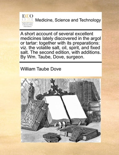A short account of several excellent medicines lately discovered in the argol or tartar: together with its preparations: viz. the volatile salt, oil, ... with additions. By Wm. Taube, Dove, surgeon.