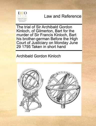 The trial of Sir Archibald Gordon Kinloch, of Gilmerton, Bart for the murder of Sir Francis Kinloch, Bart his brother-german Before the High Court of ... on Monday June 29 1795 Taken in short hand