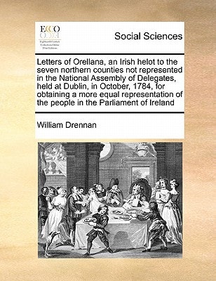 Letters of Orellana, an Irish helot to the seven northern counties not represented in the National Assembly of Delegates, held at Dublin, in October, ... of the people in the Parliament of Ireland