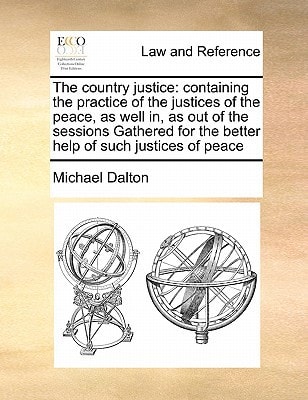 The country justice: containing the practice of the justices of the peace, as well in, as out of the sessions Gathered for the better help of such justices of peace
