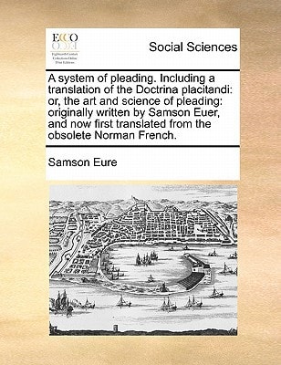 A system of pleading. Including a translation of the Doctrina placitandi: or, the art and science of pleading: originally written by Samson Euer, and ... translated from the obsolete Norman French.