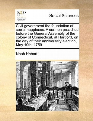 Civil government the foundation of social happiness. A sermon preached before the General Assembly of the colony of Connecticut, at Hartford, on the day of their anniversary election, May 10th, 1750