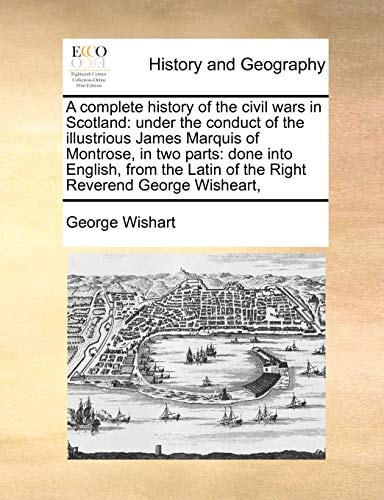 A complete history of the civil wars in Scotland: under the conduct of the illustrious James Marquis of Montrose, in two parts: done into English, ... Latin of the Right Reverend George Wisheart,