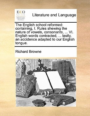 The English school reformed: containing, I. Rules shewing the nature of vowels, consonants, ... VI. English words contracted, ... lastly, an accidence adapted to our English tongue.