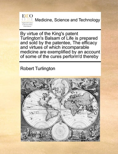 By virtue of the King's patent Turlington's Balsam of Life is prepared and sold by the patentee, The efficacy and virtues of which incomparable ... of some of the cures perform'd thereby