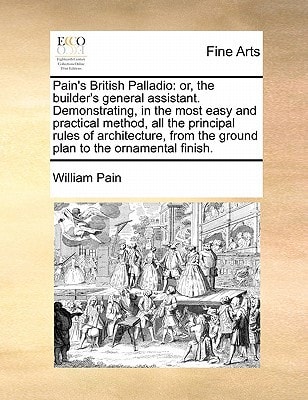 Pain's British Palladio: or, the builder's general assistant. Demonstrating, in the most easy and practical method, all the principal rules of ... the ground plan to the ornamental finish.
