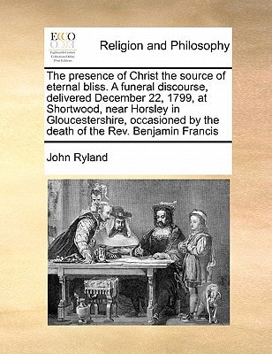 The presence of Christ the source of eternal bliss. A funeral discourse, delivered December 22, 1799, at Shortwood, near Horsley in Gloucestershire, ... by the death of the Rev. Benjamin Francis