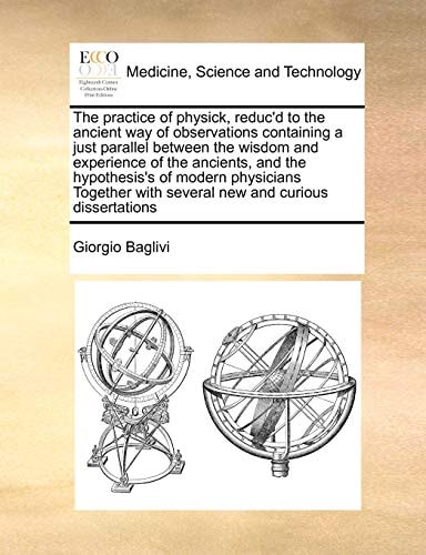 The practice of physick, reduc'd to the ancient way of observations containing a just parallel between the wisdom and experience of the ancients, and ... with several new and curious dissertations