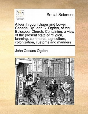 A tour through Upper and Lower Canada. By John C. Ogden, of the Episcopal Church. Containing, a view of the present state of religion, learning, ... colonization, customs and manners