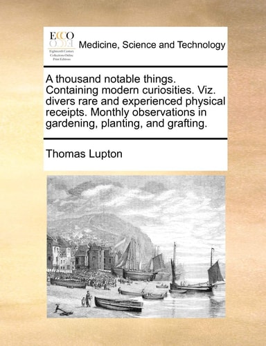 A thousand notable things. Containing modern curiosities. Viz. divers rare and experienced physical receipts. Monthly observations in gardening, planting, and grafting.