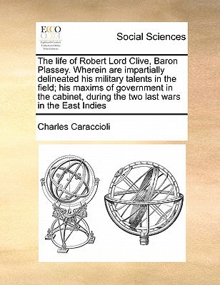 The life of Robert Lord Clive, Baron Plassey. Wherein are impartially delineated his military talents in the field; his maxims of government in the cabinet, during the two last wars in the East Indies