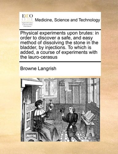 Physical experiments upon brutes: in order to discover a safe, and easy method of dissolving the stone in the bladder, by injections. To which is added, a course of experiments with the lauro-cerasus