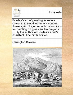 Bowles's art of painting in water-colours: exemplified in landscapes, flowers, &c. Together with instructions for painting on glass and in crayons: ... artist's assistant. The ninth edition