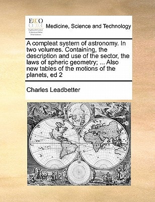 A compleat system of astronomy. In two volumes. Containing, the description and use of the sector, the laws of spheric geometry; ... Also new tables of the motions of the planets, ed 2