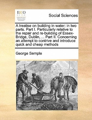 A treatise on building in water: in two parts. Part I. Particularly relative to the repair and re-building of Essex-Bridge, Dublin, ... Part II. ... and introduce quick and cheap methods