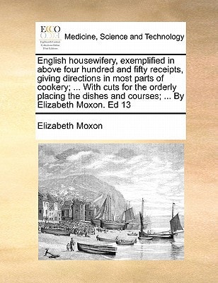 English housewifery, exemplified in above four hundred and fifty receipts, giving directions in most parts of cookery; ... With cuts for the orderly ... and courses; ... By Elizabeth Moxon. Ed 13