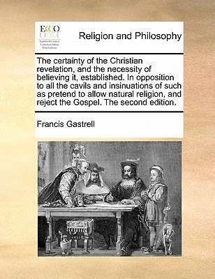 The certainty of the Christian revelation, and the necessity of believing it, established. In opposition to all the cavils and insinuations of such as ... and reject the Gospel. The second edition.