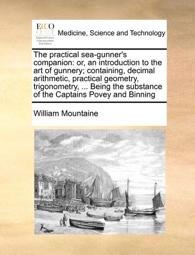 The practical sea-gunner's companion: or, an introduction to the art of gunnery; containing, decimal arithmetic, practical geometry, trigonometry, ... ... substance of the Captains Povey and Binning