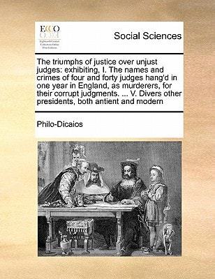 The triumphs of justice over unjust judges: exhibiting, I. The names and crimes of four and forty judges hang'd in one year in England, as murderers, ... other presidents, both antient and modern