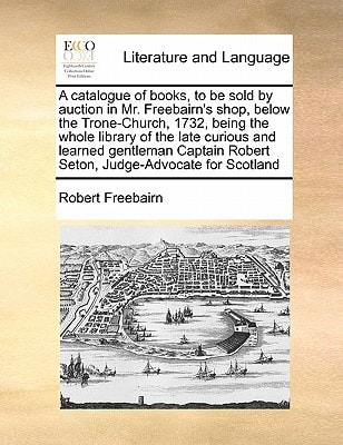 A catalogue of books, to be sold by auction in Mr. Freebairn's shop, below the Trone-Church, 1732, being the whole library of the late curious and ... Robert Seton, Judge-Advocate for Scotland
