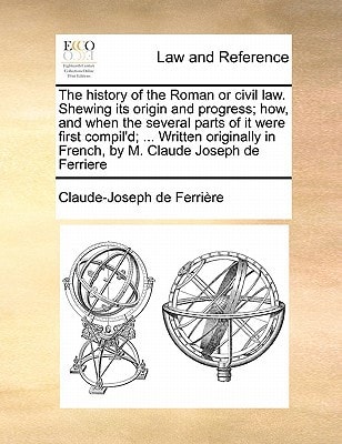 The history of the Roman or civil law. Shewing its origin and progress; how, and when the several parts of it were first compil'd; ... Written originally in French, by M. Claude Joseph de Ferriere