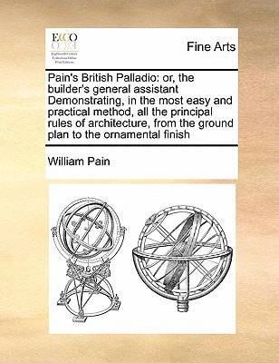 Pain's British Palladio: or, the builder's general assistant Demonstrating, in the most easy and practical method, all the principal rules of ... from the ground plan to the ornamental finish