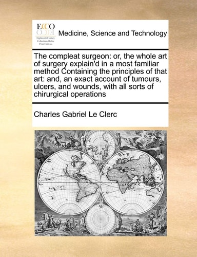 The compleat surgeon: or, the whole art of surgery explain'd in a most familiar method Containing the principles of that art: and, an exact account of ... with all sorts of chirurgical operations