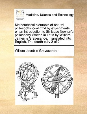 Mathematical elements of natural philosophy, confirm'd by experiments: or, an introduction to Sir Isaac Newton's philosophy Written in Latin by ... into English, The fourth ed v 2 of 2