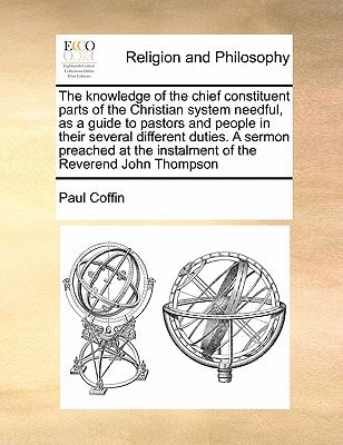 The knowledge of the chief constituent parts of the Christian system needful, as a guide to pastors and people in their several different duties. A ... the instalment of the Reverend John Thompson
