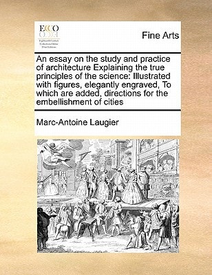 An essay on the study and practice of architecture Explaining the true principles of the science: Illustrated with figures, elegantly engraved, To ... directions for the embellishment of cities