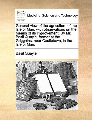 General view of the agriculture of the Isle of Man, with observations on the means of its improvement. By Mr. Basil Quayle, farmer at the Griggains, near Castletown, in the Isle of Man.