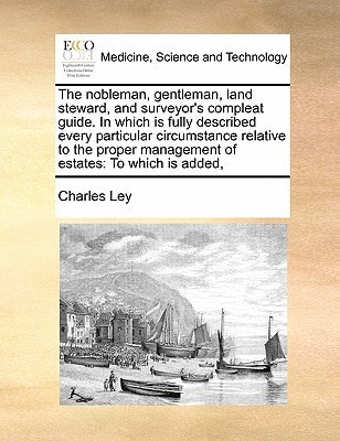 The nobleman, gentleman, land steward, and surveyor's compleat guide. In which is fully described every particular circumstance relative to the proper management of estates: To which is added,