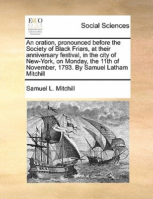An oration, pronounced before the Society of Black Friars, at their anniversary festival, in the city of New-York, on Monday, the 11th of November, 1793. By Samuel Latham Mitchill
