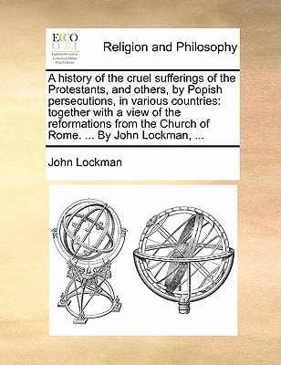 A history of the cruel sufferings of the Protestants, and others, by Popish persecutions, in various countries: together with a view of the ... the Church of Rome. ... By John Lockman, ...