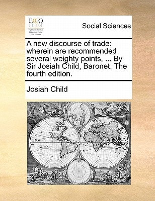 A new discourse of trade: wherein are recommended several weighty points, ... By Sir Josiah Child, Baronet. The fourth edition.