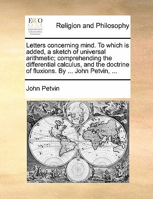 Letters concerning mind. To which is added, a sketch of universal arithmetic; comprehending the differential calculus, and the doctrine of fluxions. By ... John Petvin, ...
