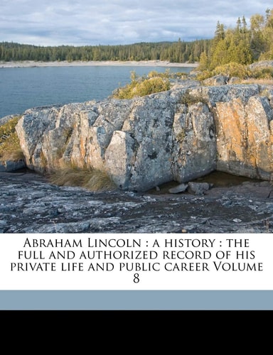 Abraham Lincoln: a history : the full and authorized record of his private life and public career Volume 8