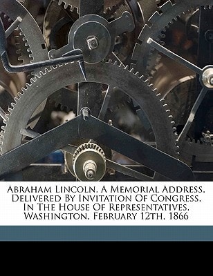 Abraham Lincoln. A memorial address, delivered by invitation of Congress, in the House of Representatives, Washington, February 12th, 1866
